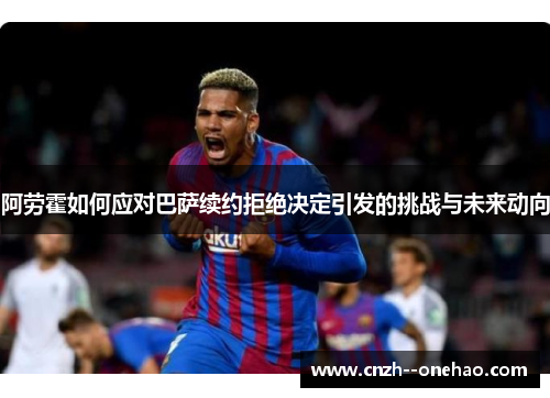 阿劳霍如何应对巴萨续约拒绝决定引发的挑战与未来动向